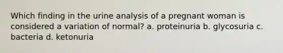 Which finding in the urine analysis of a pregnant woman is considered a variation of normal? a. proteinuria b. glycosuria c. bacteria d. ketonuria