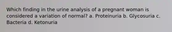 Which finding in the urine analysis of a pregnant woman is considered a variation of normal? a. Proteinuria b. Glycosuria c. Bacteria d. Ketonuria