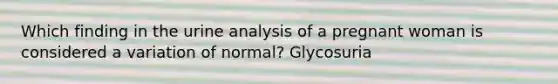 Which finding in the urine analysis of a pregnant woman is considered a variation of normal? Glycosuria