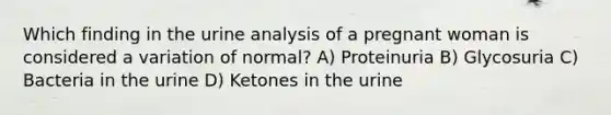 Which finding in the urine analysis of a pregnant woman is considered a variation of normal? A) Proteinuria B) Glycosuria C) Bacteria in the urine D) Ketones in the urine