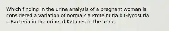 Which finding in the urine analysis of a pregnant woman is considered a variation of normal? a.Proteinuria b.Glycosuria c.Bacteria in the urine. d.Ketones in the urine.