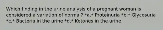 Which finding in the urine analysis of a pregnant woman is considered a variation of normal? *a.* Proteinuria *b.* Glycosuria *c.* Bacteria in the urine *d.* Ketones in the urine