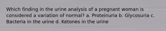 Which finding in the urine analysis of a pregnant woman is considered a variation of normal? a. Proteinuria b. Glycosuria c. Bacteria in the urine d. Ketones in the urine