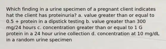 Which finding in a urine specimen of a pregnant client indicates hat the client has proteinuria? a. value greater than or equal to 0.5 + protein in a dipstick testing b. value greater than 300 mg/24 hours c. concentration greater than or equal to 1 G protein in a 24 hour urine collection d. concentration at 10 mg/dL in a random urine specimen