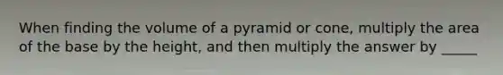 When finding the volume of a pyramid or cone, multiply the area of the base by the height, and then multiply the answer by _____