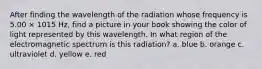 After finding the wavelength of the radiation whose frequency is 5.00 × 1015 Hz, find a picture in your book showing the color of light represented by this wavelength. In what region of the electromagnetic spectrum is this radiation? a. blue b. orange c. ultraviolet d. yellow e. red