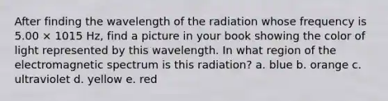 After finding the wavelength of the radiation whose frequency is 5.00 × 1015 Hz, find a picture in your book showing the color of light represented by this wavelength. In what region of the electromagnetic spectrum is this radiation? a. blue b. orange c. ultraviolet d. yellow e. red