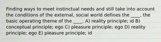 Finding ways to meet instinctual needs and still take into account the conditions of the external, social world defines the ____, the basic operating theme of the ____. A) reality principle; id B) conceptual principle; ego C) pleasure principle; ego D) reality principle; ego E) pleasure principle; id