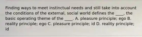 Finding ways to meet instinctual needs and still take into account the conditions of the external, social world defines the ____, the basic operating theme of the ____. A. pleasure principle; ego B. reality principle; ego C. pleasure principle; id D. reality principle; id