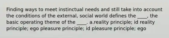 Finding ways to meet instinctual needs and still take into account the conditions of the external, social world defines the ____, the basic operating theme of the ____. a.reality principle; id reality principle; ego pleasure principle; id pleasure principle; ego