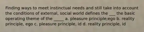 Finding ways to meet instinctual needs and still take into account the conditions of external, social world defines the ___ the basic operating theme of the _____ a. pleasure principle;ego b. reality principle, ego c. pleasure principle, id d. reality principle, id