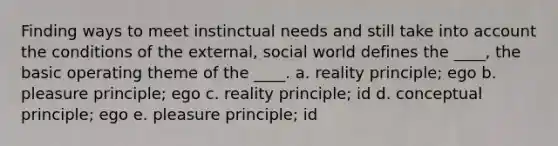 Finding ways to meet instinctual needs and still take into account the conditions of the external, social world defines the ____, the basic operating theme of the ____. a. reality principle; ego b. pleasure principle; ego c. reality principle; id d. conceptual principle; ego e. pleasure principle; id