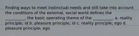 Finding ways to meet instinctual needs and still take into account the conditions of the external, social world defines the __________, the basic operating theme of the __________. a. reality principle; id b. pleasure principle; id c. reality principle; ego d. pleasure principle; ego