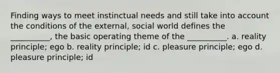 Finding ways to meet instinctual needs and still take into account the conditions of the external, social world defines the __________, the basic operating theme of the __________. a. reality principle; ego b. reality principle; id c. pleasure principle; ego d. pleasure principle; id