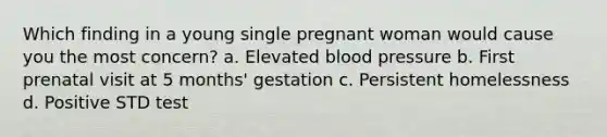 Which finding in a young single pregnant woman would cause you the most concern? a. Elevated blood pressure b. First prenatal visit at 5 months' gestation c. Persistent homelessness d. Positive STD test