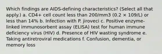 Which findings are AIDS-defining characteristics? (Select all that apply.) a. CD4+ cell count less than 200/mm3 (0.2 × 109/L) or less than 14% b. Infection with P. jiroveci c. Positive enzyme-linked immunosorbent assay (ELISA) test for human immune deficiency virus (HIV) d. Presence of HIV wasting syndrome e. Taking antiretroviral medications f. Confusion, dementia, or memory loss