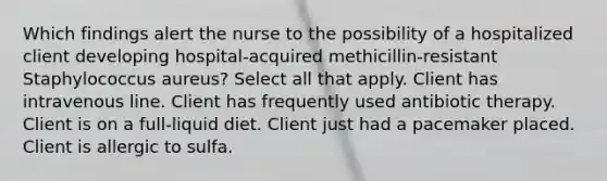 Which findings alert the nurse to the possibility of a hospitalized client developing hospital-acquired methicillin-resistant Staphylococcus aureus? Select all that apply. Client has intravenous line. Client has frequently used antibiotic therapy. Client is on a full-liquid diet. Client just had a pacemaker placed. Client is allergic to sulfa.