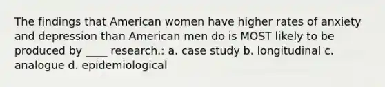 The findings that American women have higher rates of anxiety and depression than American men do is MOST likely to be produced by ____ research.: a. case study b. longitudinal c. analogue d. epidemiological