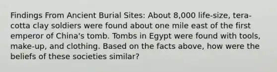 Findings From Ancient Burial Sites: About 8,000 life-size, tera-cotta clay soldiers were found about one mile east of the first emperor of China's tomb. Tombs in Egypt were found with tools, make-up, and clothing. Based on the facts above, how were the beliefs of these societies similar?