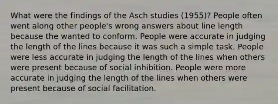 What were the findings of the Asch studies (1955)? People often went along other people's wrong answers about line length because the wanted to conform. People were accurate in judging the length of the lines because it was such a simple task. People were less accurate in judging the length of the lines when others were present because of social inhibition. People were more accurate in judging the length of the lines when others were present because of social facilitation.