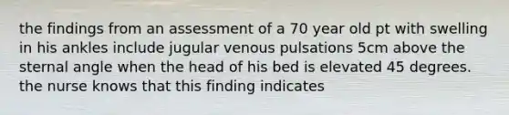 the findings from an assessment of a 70 year old pt with swelling in his ankles include jugular venous pulsations 5cm above the sternal angle when the head of his bed is elevated 45 degrees. the nurse knows that this finding indicates