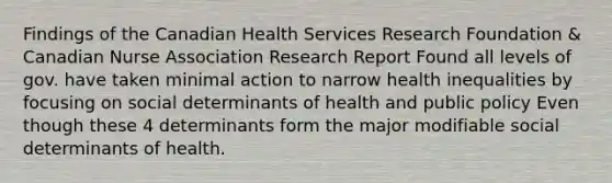 Findings of the Canadian Health Services Research Foundation & Canadian Nurse Association Research Report Found all levels of gov. have taken minimal action to narrow health inequalities by focusing on social determinants of health and public policy Even though these 4 determinants form the major modifiable social determinants of health.