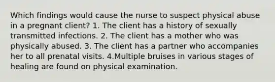 Which findings would cause the nurse to suspect physical abuse in a pregnant client? 1. The client has a history of sexually transmitted infections. 2. The client has a mother who was physically abused. 3. The client has a partner who accompanies her to all prenatal visits. 4.Multiple bruises in various stages of healing are found on physical examination.