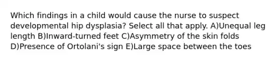Which findings in a child would cause the nurse to suspect developmental hip dysplasia? Select all that apply. A)Unequal leg length B)Inward-turned feet C)Asymmetry of the skin folds D)Presence of Ortolani's sign E)Large space between the toes