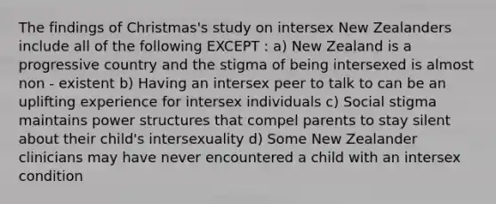 The findings of Christmas's study on intersex New Zealanders include all of the following EXCEPT : a) New Zealand is a progressive country and the stigma of being intersexed is almost non - existent b) Having an intersex peer to talk to can be an uplifting experience for intersex individuals c) Social stigma maintains power structures that compel parents to stay silent about their child's intersexuality d) Some New Zealander clinicians may have never encountered a child with an intersex condition