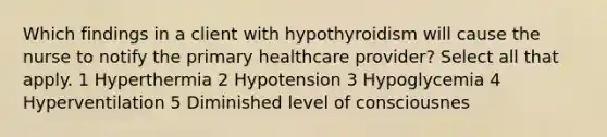 Which findings in a client with hypothyroidism will cause the nurse to notify the primary healthcare provider? Select all that apply. 1 Hyperthermia 2 Hypotension 3 Hypoglycemia 4 Hyperventilation 5 Diminished level of consciousnes