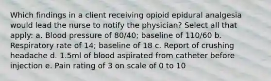 Which findings in a client receiving opioid epidural analgesia would lead the nurse to notify the physician? Select all that apply: a. Blood pressure of 80/40; baseline of 110/60 b. Respiratory rate of 14; baseline of 18 c. Report of crushing headache d. 1.5ml of blood aspirated from catheter before injection e. Pain rating of 3 on scale of 0 to 10