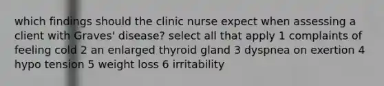 which findings should the clinic nurse expect when assessing a client with Graves' disease? select all that apply 1 complaints of feeling cold 2 an enlarged thyroid gland 3 dyspnea on exertion 4 hypo tension 5 weight loss 6 irritability