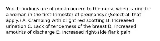 Which findings are of most concern to the nurse when caring for a woman in the first trimester of pregnancy? (Select all that apply.) A. Cramping with bright red spotting B. Increased urination C. Lack of tenderness of the breast D. Increased amounts of discharge E. Increased right-side flank pain