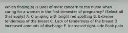 Which finding(s) is (are) of most concern to the nurse when caring for a woman in the first trimester of pregnancy? (Select all that apply.) A. Cramping with bright red spotting B. Extreme tenderness of the breast C. Lack of tenderness of the breast D. Increased amounts of discharge E. Increased right-side flank pain