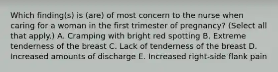 Which finding(s) is (are) of most concern to the nurse when caring for a woman in the first trimester of pregnancy? (Select all that apply.) A. Cramping with bright red spotting B. Extreme tenderness of the breast C. Lack of tenderness of the breast D. Increased amounts of discharge E. Increased right-side flank pain