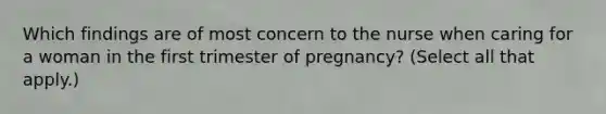 Which findings are of most concern to the nurse when caring for a woman in the first trimester of pregnancy? (Select all that apply.)