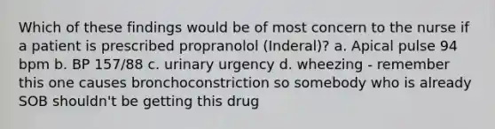 Which of these findings would be of most concern to the nurse if a patient is prescribed propranolol (Inderal)? a. Apical pulse 94 bpm b. BP 157/88 c. urinary urgency d. wheezing - remember this one causes bronchoconstriction so somebody who is already SOB shouldn't be getting this drug