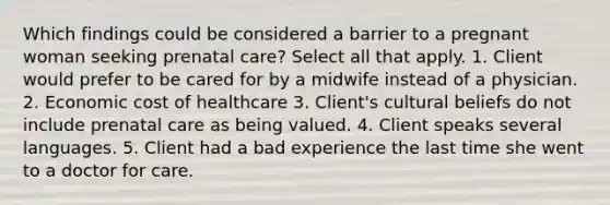 Which findings could be considered a barrier to a pregnant woman seeking prenatal care? Select all that apply. 1. Client would prefer to be cared for by a midwife instead of a physician. 2. Economic cost of healthcare 3. Client's cultural beliefs do not include prenatal care as being valued. 4. Client speaks several languages. 5. Client had a bad experience the last time she went to a doctor for care.