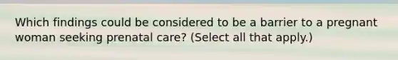 Which findings could be considered to be a barrier to a pregnant woman seeking prenatal care? (Select all that apply.)