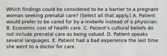 Which findings could be considered to be a barrier to a pregnant woman seeking prenatal care? (Select all that apply.) A. Patient would prefer to be cared for by a midwife instead of a physician. B. Economic cost of health care. C. Patient's cultural beliefs do not include prenatal care as being valued. D. Patient speaks several languages. E. Patient had a bad experience the last time she went to a doctor for care.