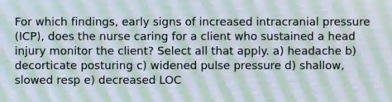 For which findings, early signs of increased intracranial pressure (ICP), does the nurse caring for a client who sustained a head injury monitor the client? Select all that apply. a) headache b) decorticate posturing c) widened pulse pressure d) shallow, slowed resp e) decreased LOC