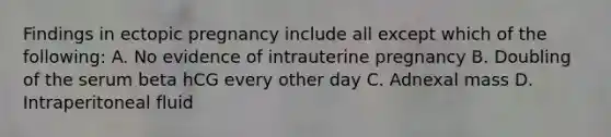 Findings in ectopic pregnancy include all except which of the following: A. No evidence of intrauterine pregnancy B. Doubling of the serum beta hCG every other day C. Adnexal mass D. Intraperitoneal fluid