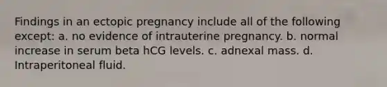 Findings in an ectopic pregnancy include all of the following except: a. no evidence of intrauterine pregnancy. b. normal increase in serum beta hCG levels. c. adnexal mass. d. Intraperitoneal fluid.