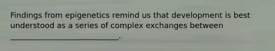 Findings from epigenetics remind us that development is best understood as a series of complex exchanges between ____________________________.