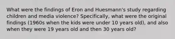 What were the findings of Eron and Huesmann's study regarding children and media violence? Specifically, what were the original findings (1960s when the kids were under 10 years old), and also when they were 19 years old and then 30 years old?