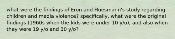 what were the findings of Eron and Huesmann's study regarding children and media violence? specifically, what were the original findings (1960s when the kids were under 10 y/o), and also when they were 19 y/o and 30 y/o?