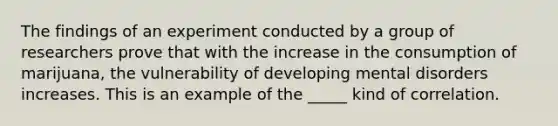 The findings of an experiment conducted by a group of researchers prove that with the increase in the consumption of marijuana, the vulnerability of developing mental disorders increases. This is an example of the _____ kind of correlation.