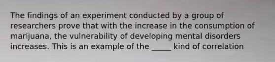 The findings of an experiment conducted by a group of researchers prove that with the increase in the consumption of marijuana, the vulnerability of developing mental disorders increases. This is an example of the _____ kind of correlation