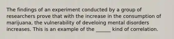 The findings of an experiment conducted by a group of researchers prove that with the increase in the consumption of marijuana, the vulnerability of develoing mental disorders increases. This is an example of the ______ kind of correlation.