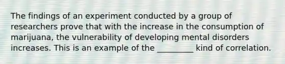 The findings of an experiment conducted by a group of researchers prove that with the increase in the consumption of marijuana, the vulnerability of developing mental disorders increases. This is an example of the _________ kind of correlation.